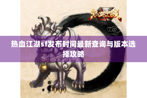 热血江湖sf发布时间最新查询与版本选择攻略