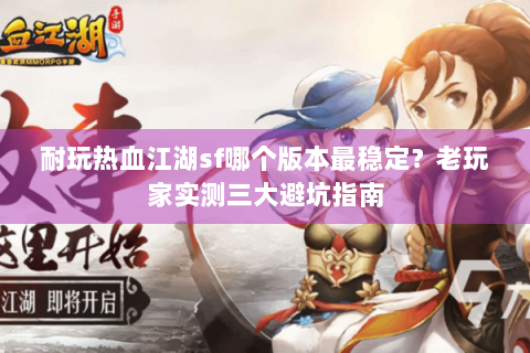 耐玩热血江湖sf哪个版本最稳定？老玩家实测三大避坑指南