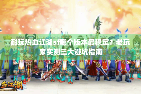 耐玩热血江湖sf哪个版本最稳定？老玩家实测三大避坑指南