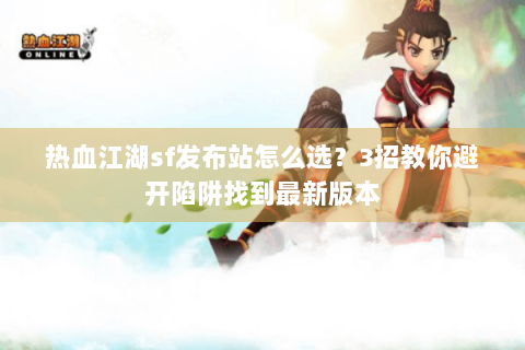 热血江湖sf发布站怎么选？3招教你避开陷阱找到最新版本