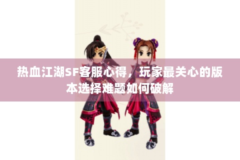 热血江湖SF客服心得，玩家最关心的版本选择难题如何破解