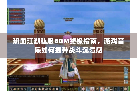热血江湖私服BGM终极指南，游戏音乐如何提升战斗沉浸感