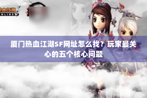 厦门热血江湖SF网址怎么找？玩家最关心的五个核心问题