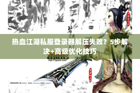 热血江湖私服登录器解压失败?5步解决+高级优化技巧 热血江湖私服登录器解压失败?5步解决+高级优化技巧