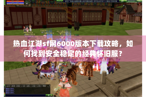 热血江湖sf网6000版本下载攻略，如何找到安全稳定的经典怀旧服？