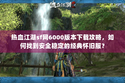 热血江湖sf网6000版本下载攻略，如何找到安全稳定的经典怀旧服？