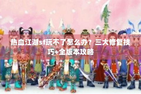 热血江湖sf玩不了怎么办？三大修复技巧+全版本攻略