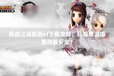 热血江湖最新sf下载攻略，私服资源哪里找最安全？