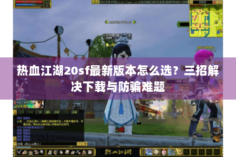 热血江湖20sf最新版本怎么选？三招解决下载与防骗难题
