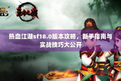 热血江湖sf18.0版本攻略，新手指南与实战技巧大公开