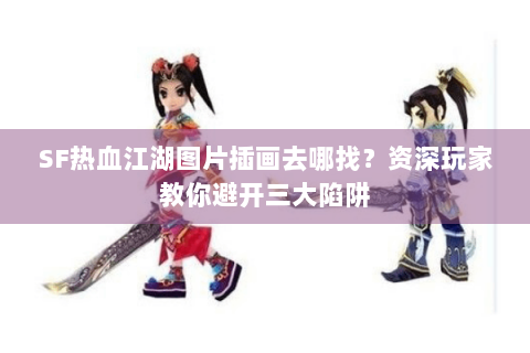 SF热血江湖图片插画去哪找？资深玩家教你避开三大陷阱
