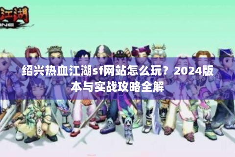 绍兴热血江湖sf网站怎么玩？2024版本与实战攻略全解