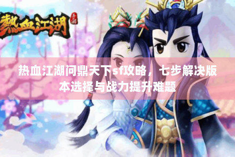 热血江湖问鼎天下sf攻略，七步解决版本选择与战力提升难题