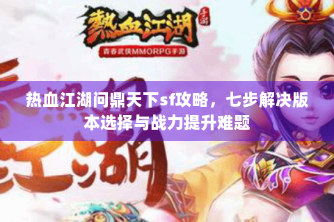 热血江湖问鼎天下sf攻略，七步解决版本选择与战力提升难题