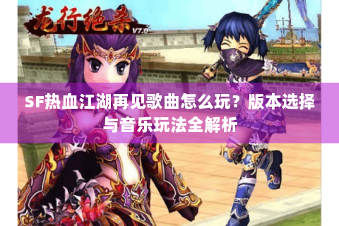 SF热血江湖再见歌曲怎么玩？版本选择与音乐玩法全解析
