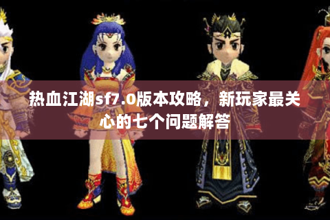 热血江湖sf7.0版本攻略，新玩家最关心的七个问题解答