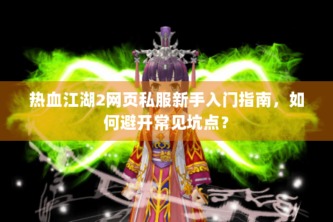 热血江湖2网页私服新手入门指南，如何避开常见坑点？