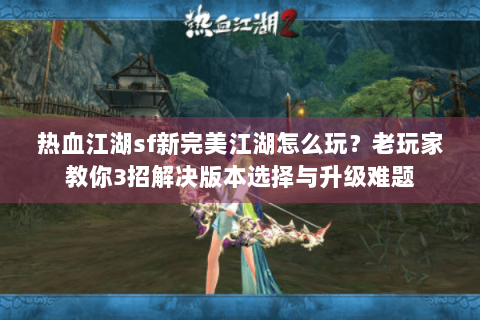 热血江湖sf新完美江湖怎么玩？老玩家教你3招解决版本选择与升级难题