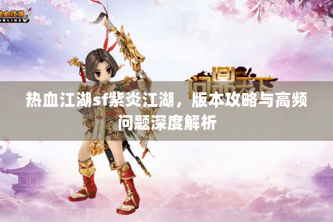 热血江湖sf紫炎江湖，版本攻略与高频问题深度解析