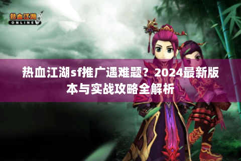 热血江湖sf推广遇难题？2024最新版本与实战攻略全解析