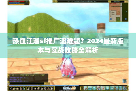 热血江湖sf推广遇难题？2024最新版本与实战攻略全解析