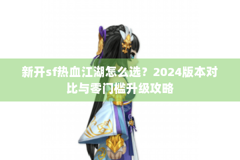 新开sf热血江湖怎么选？2024版本对比与零门槛升级攻略