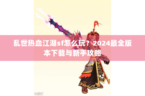 乱世热血江湖sf怎么玩？2024最全版本下载与新手攻略