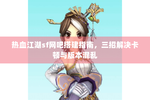 热血江湖sf网吧搭建指南，三招解决卡顿与版本混乱