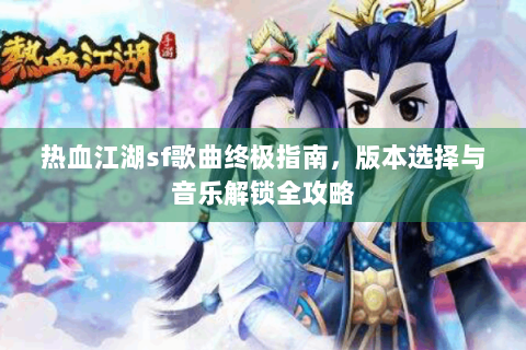 热血江湖sf歌曲终极指南，版本选择与音乐解锁全攻略