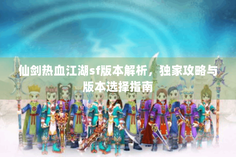 仙剑热血江湖sf版本解析，独家攻略与版本选择指南