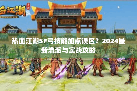 热血江湖SF弓技能加点误区？2024最新流派与实战攻略