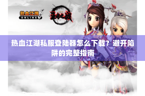 热血江湖私服登陆器怎么下载？避开陷阱的完整指南