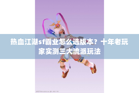 热血江湖sf霸业怎么选版本？十年老玩家实测三大流派玩法