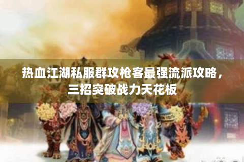 热血江湖私服群攻枪客最强流派攻略，三招突破战力天花板