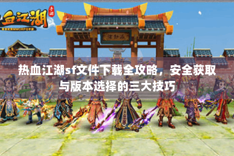 热血江湖sf文件下载全攻略，安全获取与版本选择的三大技巧