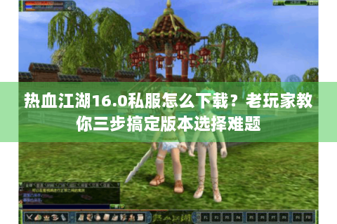 热血江湖16.0私服怎么下载？老玩家教你三步搞定版本选择难题