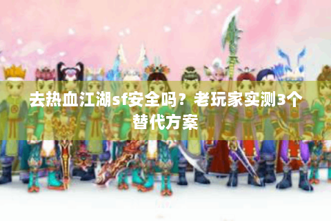 去热血江湖sf安全吗？老玩家实测3个替代方案