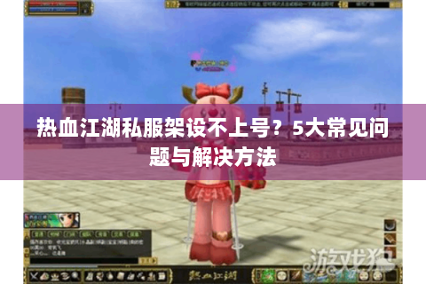 热血江湖私服架设不上号？5大常见问题与解决方法