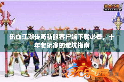 热血江湖传奇私服客户端下载必看，十年老玩家的避坑指南