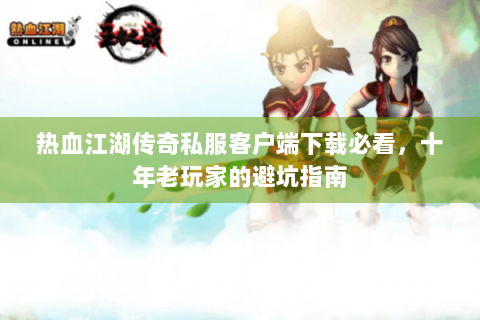 热血江湖传奇私服客户端下载必看，十年老玩家的避坑指南