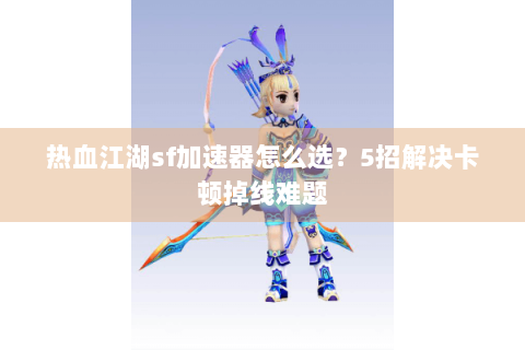 热血江湖sf加速器怎么选？5招解决卡顿掉线难题
