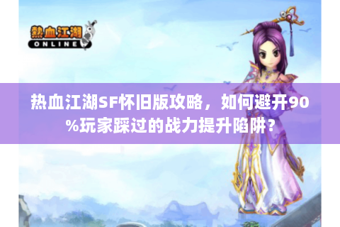 热血江湖SF怀旧版攻略，如何避开90%玩家踩过的战力提升陷阱？
