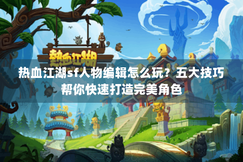 热血江湖sf人物编辑怎么玩？五大技巧帮你快速打造完美角色