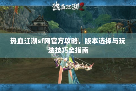 热血江湖sf网官方攻略，版本选择与玩法技巧全指南