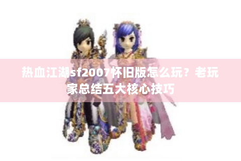 热血江湖sf2007怀旧版怎么玩？老玩家总结五大核心技巧