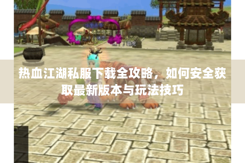 热血江湖私服下载全攻略，如何安全获取最新版本与玩法技巧