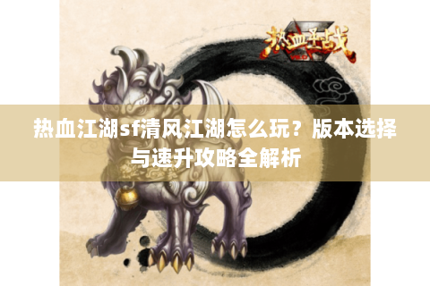 热血江湖sf清风江湖怎么玩？版本选择与速升攻略全解析