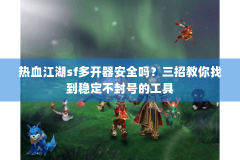 热血江湖sf多开器安全吗？三招教你找到稳定不封号的工具