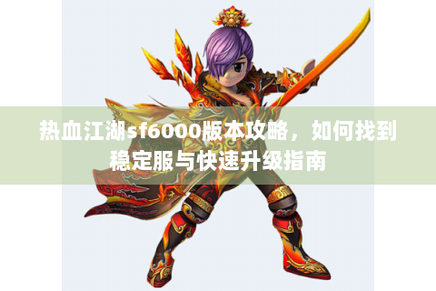 热血江湖sf6000版本攻略，如何找到稳定服与快速升级指南