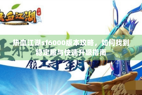 热血江湖sf6000版本攻略，如何找到稳定服与快速升级指南